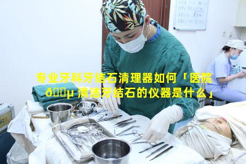 专业牙科牙结石清理器如何「医院 🐵 清洁牙结石的仪器是什么」